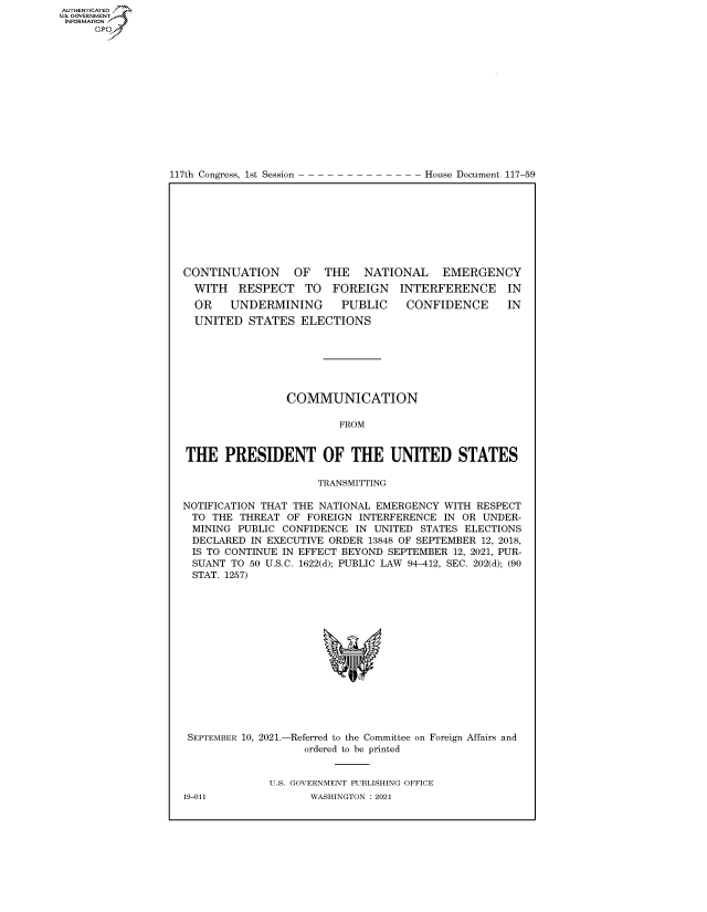 handle is hein.congrecdocs/crptdocsxaaop0001 and id is 1 raw text is: 117th Congress, 1st Session

House Document 117-59

CONTINUATION OF THE NATIONAL EMERGENCY

WITH RESPECT TO FOREIGN
OR UNDERMINING  PUBLIC

INTERFERENCE IN
CONFIDENCE IN

UNITED STATES ELECTIONS
COMMUNICATION
FROM
THE PRESIDENT OF THE UNITED STATES
TRANSMITTING
NOTIFICATION THAT THE NATIONAL EMERGENCY WITH RESPECT
TO THE THREAT OF FOREIGN INTERFERENCE IN OR UNDER-
MINING PUBLIC CONFIDENCE IN UNITED STATES ELECTIONS
DECLARED IN EXECUTIVE ORDER 13848 OF SEPTEMBER 12, 2018,
IS TO CONTINUE IN EFFECT BEYOND SEPTEMBER 12, 2021, PUR-
SUANT TO 50 U.S.C. 1622(d); PUBLIC LAW 94-412, SEC. 202(d); (90
STAT. 1257)
SEPTEMBER 10, 2021.-Referred to the Committee on Foreign Affairs and
ordered to be printed
U.S. GOVERNMENT PUBLISHING OFFICE

AUTHENTICATED
US. GOVERNMENT
INFORMATION .
Gps

19-011

WASHINGTON : 2021


