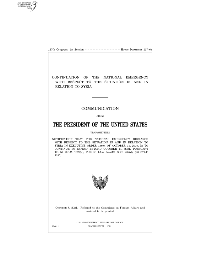 handle is hein.congrecdocs/crptdocsxaaov0001 and id is 1 raw text is: 117th Congress, 1st Session

House Document 117-64

CONTINUATION OF THE NATIONAL EMERGENCY

WITH RESPECT TO THE
RELATION TO SYRIA

SITUATION IN AND IN

COMMUNICATION
FROM
THE PRESIDENT OF THE UNITED STATES
TRANSMITTING
NOTIFICATION THAT THE NATIONAL EMERGENCY DECLARED
WITH RESPECT TO THE SITUATION IN AND IN RELATION TO
SYRIA IN EXECUTIVE ORDER 13894 OF OCTOBER 14, 2019, IS TO
CONTINUE IN EFFECT BEYOND OCTOBER 14, 2021, PURSUANT
TO 50 U.S.C. 1622(d); PUBLIC LAW 94-412, SEC. 202(d); (90 STAT.
1257)

OCTOBER 8, 2021.-

-Referred to the Committee on
ordered to be printed

Foreign Affairs and

U.S. GOVERNMENT PUBLISHING OFFICE
WASHINGTON : 2021

29-011

AUTHENTICATED
US. GOVERNMENT
INFORMATION .
Gps


