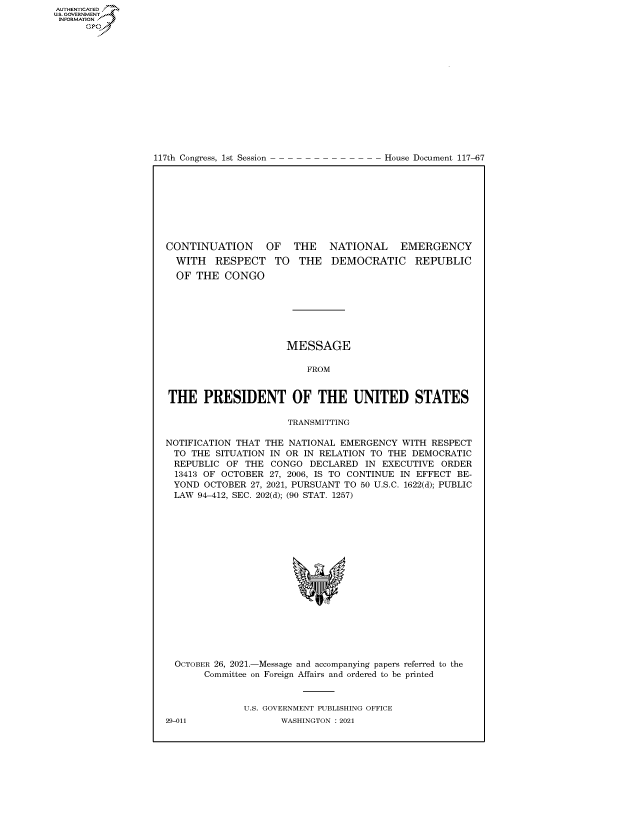 handle is hein.congrecdocs/crptdocsxaaox0001 and id is 1 raw text is: 117th Congress, 1st Session

House Document 117-67

CONTINUATION OF THE NATIONAL EMERGENCY

WITH RESPECT
OF THE CONGO

TO THE DEMOCRATIC REPUBLIC

MESSAGE
FROM
THE PRESIDENT OF THE UNITED STATES
TRANSMITTING
NOTIFICATION THAT THE NATIONAL EMERGENCY WITH RESPECT
TO THE SITUATION IN OR IN RELATION TO THE DEMOCRATIC
REPUBLIC OF THE CONGO DECLARED IN EXECUTIVE ORDER
13413 OF OCTOBER 27, 2006, IS TO CONTINUE IN EFFECT BE-
YOND OCTOBER 27, 2021, PURSUANT TO 50 U.S.C. 1622(d); PUBLIC
LAW 94-412, SEC. 202(d); (90 STAT. 1257)
OCTOBER 26, 2021.-Message and accompanying papers referred to the
Committee on Foreign Affairs and ordered to be printed
U.S. GOVERNMENT PUBLISHING OFFICE

AUTHENTICATED
U.S. GOVERNMENT
INFORMATION
Gps

29-011

WASHINGTON : 2021


