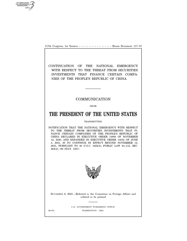 handle is hein.congrecdocs/crptdocsxaapb0001 and id is 1 raw text is: 117th Congress, 1st Session

House Document 117-72

CONTINUATION    OF  THE   NATIONAL    EMERGENCY
WITH RESPECT TO THE THREAT FROM SECURITIES
INVESTMENTS THAT FINANCE CERTAIN        COMPA-
NIES OF THE PEOPLE'S REPUBLIC OF CHINA
COMMUNICATION
FROM
THE PRESIDENT OF THE UNITED STATES
TRANSMITTING
NOTIFICATION THAT THE NATIONAL EMERGENCY WITH RESPECT
TO THE THREAT FROM SECURITIES INVESTMENTS THAT FI-
NANCE CERTAIN COMPANIES OF THE PEOPLE'S REPUBLIC OF
CHINA DECLARED IN EXECUTIVE ORDER 13959 OF NOVEMBER
12, 2020, AND EXPANDED IN EXECUTIVE ORDER 14032 OF JUNE
3, 2021, IS TO CONTINUE IN EFFECT BEYOND NOVEMBER 12,
2021, PURSUANT TO 50 U.S.C. 1622(d); PUBLIC LAW 94-412, SEC.
202(d); (90 STAT. 1257)
*V

NOVEMBER 9, 2021.-

-Referred to the Committee
ordered to be printed

on Foreign Affairs and

U.S. GOVERNMENT PUBLISHING OFFICE
WASHINGTON : 2021

29-011

AUTHENTICATED
US. GOVERNMENT
INFORMATION .
Gps


