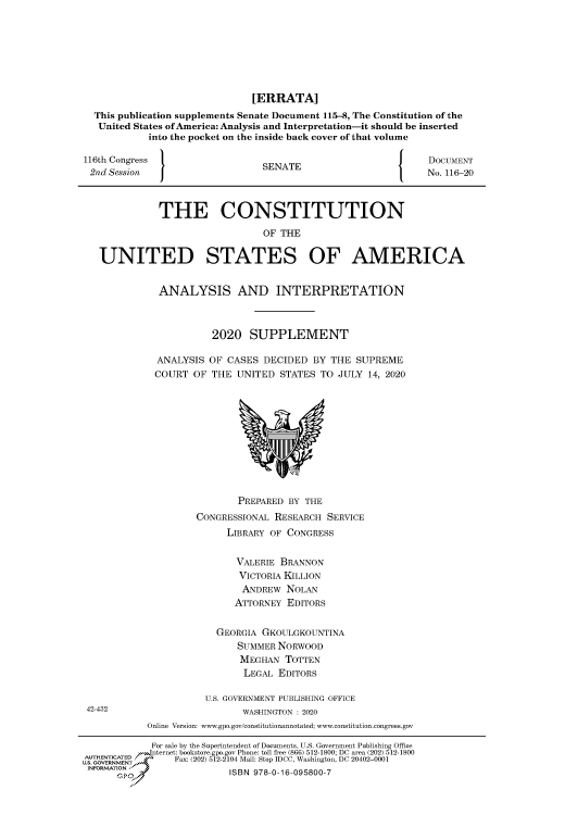 handle is hein.congrecdocs/crptdocsxaapp0001 and id is 1 raw text is: [ERRATA]
This publication supplements Senate Document 115-8, The Constitution of the
United States of America: Analysis and Interpretation-it should be inserted
into the pocket on the inside back cover of that volume
116th Congress                  SENATE                  J     DOCUMENT
2nd Session  J                                               No. 116-20
THE CONSTITUTION
OF THE
UNITED STATES OF AMERICA
ANALYSIS AND INTERPRETATION
2020 SUPPLEMENT
ANALYSIS OF CASES DECIDED BY THE SUPREME
COURT OF THE UNITED STATES TO JULY 14, 2020
PREPARED BY THE
CONGRESSIONAL RESEARCH SERVICE
LIBRARY OF CONGRESS
VALERIE BRANNON
VICTORIA KILLION
ANDREW NOLAN
ATTORNEY EDITORS
GEORGIA GKOULGKOUNTINA
SUMMER NORWOOD
MEGHAN TOTTEN
LEGAL EDITORS
U.S. GOVERNMENT PUBLISHING OFFICE
42-432                      WASHINGTON : 2020
Online Version: www.gpo.gov/constitutionannotated; www.constitution.congress.gov
For sale by the Superintendent of Documents, U.S. Government Publishing Office
,-,-.nternet: bookstore.gpo.gov Phone: toll free (866) 512-1800; DC area (202) 512-1800
UTORMATE   Fax: (202) 512-2104 Mail: Stop IDCC, Washington, DC 20402-0001
INFORMTION.ISBN 978-0-16-095800-7


