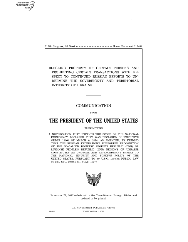 handle is hein.congrecdocs/crptdocsxaapu0001 and id is 1 raw text is: 117th Congress, 2d Session

House Document 117-92

BLOCKING PROPERTY OF CERTAIN PERSONS AND
PROHIBITING CERTAIN TRANSACTIONS WITH RE-
SPECT TO CONTINUED RUSSIAN EFFORTS TO UN-
DERMINE THE SOVEREIGNTY AND         TERRITORIAL
INTEGRITY OF UKRAINE
COMMUNICATION
FROM
THE PRESIDENT OF THE UNITED STATES
TRANSMITTING
A NOTIFICATION THAT EXPANDS THE SCOPE OF THE NATIONAL
EMERGENCY DECLARED THAT WAS DECLARED IN EXECUTIVE
ORDER 13660 OF MARCH 6, 2014, AS AMENDED, BY FINDING
THAT THE RUSSIAN FEDERATION'S PURPORTED RECOGNITION
OF THE SO-CALLED DONETSK PEOPLE'S REPUBLIC (DNR) OR
LUHANSK PEOPLE'S REPUBLIC (LNR) REGIONS OF UKRAINE
CONSTITUTES AN UNUSUAL AND EXTRAORDINARY THREAT TO
THE NATIONAL SECURITY AND FOREIGN POLICY OF THE
UNITED STATES, PURSUANT TO 50 U.S.C. 1703(b); PUBLIC LAW
95-223, SEC. 204(b); (91 STAT. 1627)
FEBRUARY 22, 2022.-Referred to the Committee on Foreign Affairs and
ordered to be printed
U.S. GOVERNMENT PUBLISHING OFFICE

AUTHENTICATED
US. GOVERNMENT
INFORMATION .
Gps

29-011

WASHINGTON : 2022


