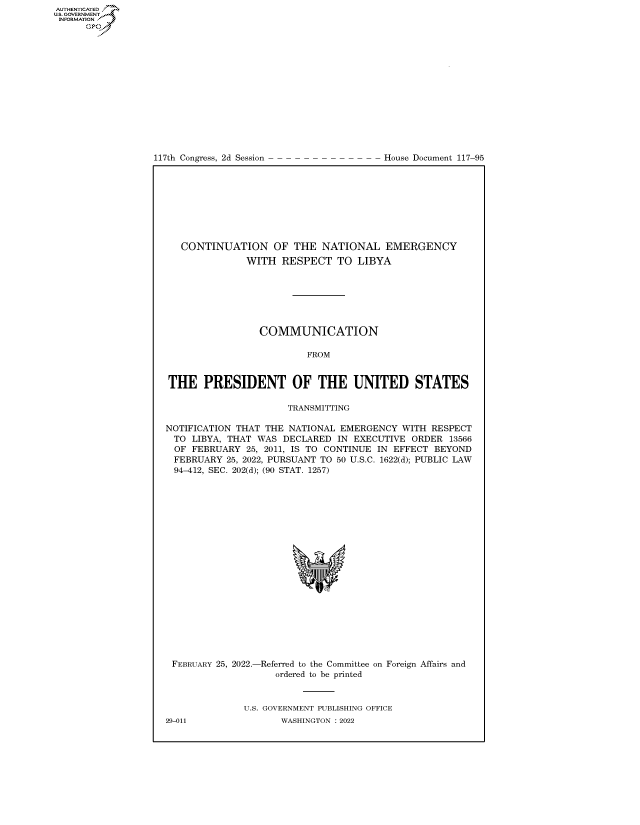 handle is hein.congrecdocs/crptdocsxaapw0001 and id is 1 raw text is: 117th Congress, 2d Session

House Document 117-95

CONTINUATION OF THE NATIONAL EMERGENCY
WITH RESPECT TO LIBYA
COMMUNICATION
FROM
THE PRESIDENT OF THE UNITED STATES
TRANSMITTING
NOTIFICATION THAT THE NATIONAL EMERGENCY WITH RESPECT
TO LIBYA, THAT WAS DECLARED IN EXECUTIVE ORDER 13566
OF FEBRUARY 25, 2011, IS TO CONTINUE IN EFFECT BEYOND
FEBRUARY 25, 2022, PURSUANT TO 50 U.S.C. 1622(d); PUBLIC LAW
94-412, SEC. 202(d); (90 STAT. 1257)
'I

FEBRUARY 25, 2022.-

-Referred to the Committee on Foreign Affairs and
ordered to be printed

U.S. GOVERNMENT PUBLISHING OFFICE
WASHINGTON :2022

29-011

AUTHENTICATED
US. GOVERNMENT
INFORMATION .
Gps



