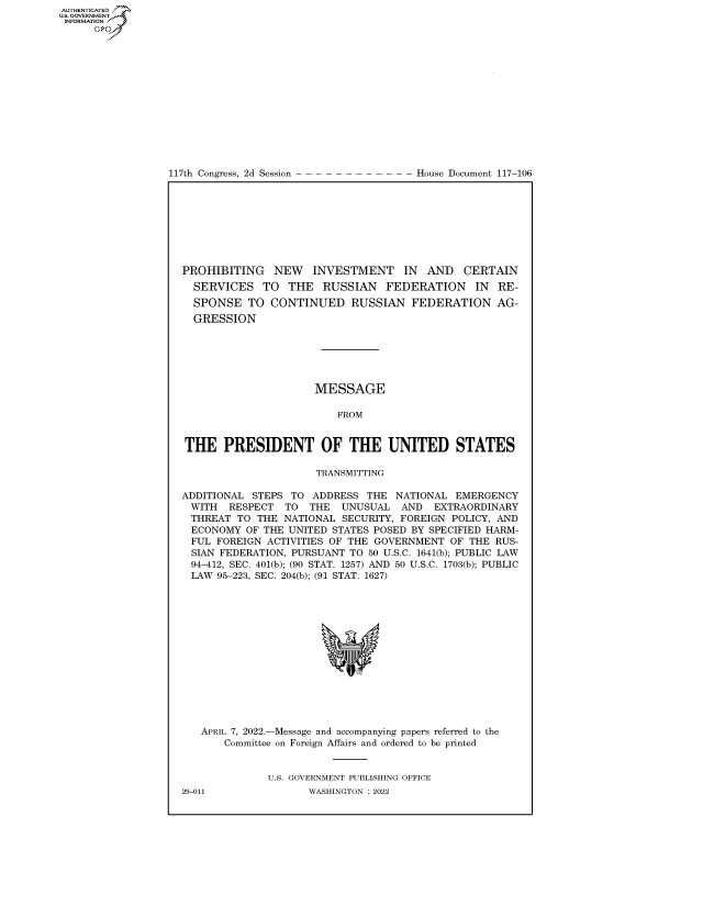 handle is hein.congrecdocs/crptdocsxaaqe0001 and id is 1 raw text is: AUTHENTICATED
US. GOVERNMENT
INFORMATION .
Gps

117th Congress, 2d Session

House Document 117-106

PROHIBITING NEW INVESTMENT IN AND CERTAIN
SERVICES TO THE RUSSIAN FEDERATION IN RE-
SPONSE TO CONTINUED RUSSIAN FEDERATION AG-
GRESSION
MESSAGE
FROM
THE PRESIDENT OF THE UNITED STATES
TRANSMITTING
ADDITIONAL STEPS TO ADDRESS THE NATIONAL EMERGENCY
WITH  RESPECT TO THE UNUSUAL AND EXTRAORDINARY
THREAT TO THE NATIONAL SECURITY, FOREIGN POLICY, AND
ECONOMY OF THE UNITED STATES POSED BY SPECIFIED HARM-
FUL FOREIGN ACTIVITIES OF THE GOVERNMENT OF THE RUS-
SIAN FEDERATION, PURSUANT TO 50 U.S.C. 1641(b); PUBLIC LAW
94-412, SEC. 401(b); (90 STAT. 1257) AND 50 U.S.C. 1703(b); PUBLIC
LAW 95-223, SEC. 204(b); (91 STAT. 1627)
APRIL 7, 2022.-Message and accompanying papers referred to the
Committee on Foreign Affairs and ordered to be printed
U.S. GOVERNMENT PUBLISHING OFFICE

29-011

WASHINGTON : 2022


