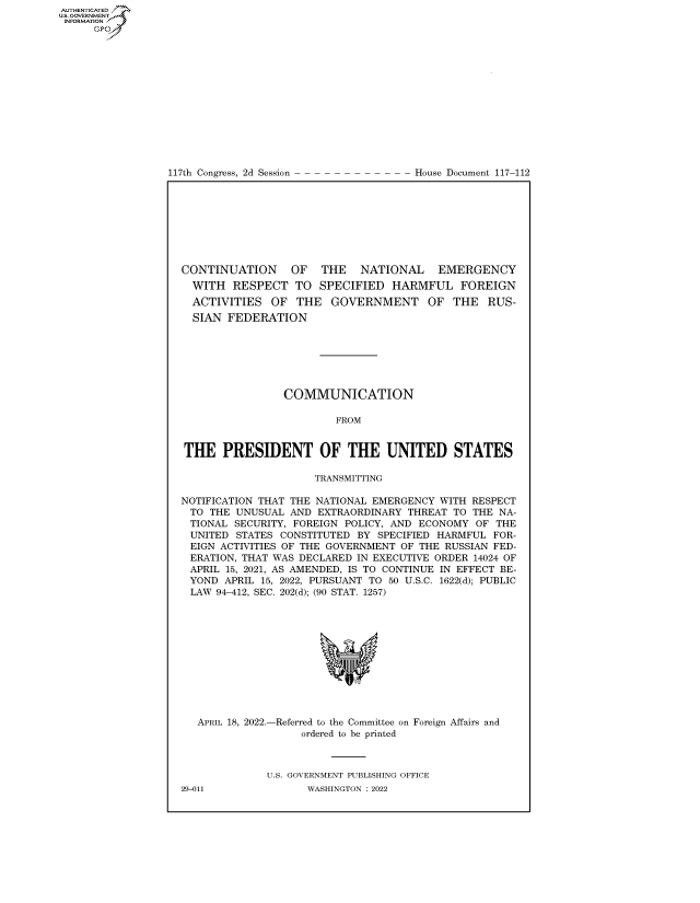 handle is hein.congrecdocs/crptdocsxaaqg0001 and id is 1 raw text is: 117th Congress, 2d Session

House Document 117-112

CONTINUATION    OF   THE   NATIONAL   EMERGENCY
WITH RESPECT TO SPECIFIED HARMFUL FOREIGN
ACTIVITIES OF THE GOVERNMENT OF THE RUS-
SIAN FEDERATION
COMMUNICATION
FROM
THE PRESIDENT OF THE UNITED STATES
TRANSMITTING
NOTIFICATION THAT THE NATIONAL EMERGENCY WITH RESPECT
TO THE UNUSUAL AND EXTRAORDINARY THREAT TO THE NA-
TIONAL SECURITY, FOREIGN POLICY, AND ECONOMY OF THE
UNITED STATES CONSTITUTED BY SPECIFIED HARMFUL FOR-
EIGN ACTIVITIES OF THE GOVERNMENT OF THE RUSSIAN FED-
ERATION, THAT WAS DECLARED IN EXECUTIVE ORDER 14024 OF
APRIL 15, 2021, AS AMENDED, IS TO CONTINUE IN EFFECT BE-
YOND APRIL 15, 2022, PURSUANT TO 50 U.S.C. 1622(d); PUBLIC
LAW 94-412, SEC. 202(d); (90 STAT. 1257)

APRIL 18, 2022.-

-Referred to the Committee on
ordered to be printed

Foreign Affairs and

U.S. GOVERNMENT PUBLISHING OFFICE
WASHINGTON :2022

29-011

AUTHENTICATED
US. GOVERNMENT
INFORMATION .
Gps


