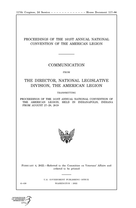 handle is hein.congrecdocs/crptdocsxaaqh0001 and id is 1 raw text is: 117th Congress, 2d Session

PROCEEDINGS OF THE 101ST ANNUAL NATIONAL
CONVENTION OF THE AMERICAN LEGION
COMMUNICATION
FROM
THE DIRECTOR, NATIONAL LEGISLATIVE
DIVISION, THE AMERICAN LEGION
TRANSMITTING
PROCEEDINGS OF THE 101ST ANNUAL NATIONAL CONVENTION OF
THE AMERICAN LEGION, HELD IN INDIANAPOLIS, INDIANA
FROM AUGUST 27-29, 2019
FEBRUARY 4, 2022.-Referred to the Committee on Veterans' Affairs and
ordered to be printed
U.S. GOVERNMENT PUBLISHING OFFICE
41-430              WASHINGTON :2022

AUTHENTICATED
uts. GOVERNMENT
INFORMATION
GPt

House Document 117-86


