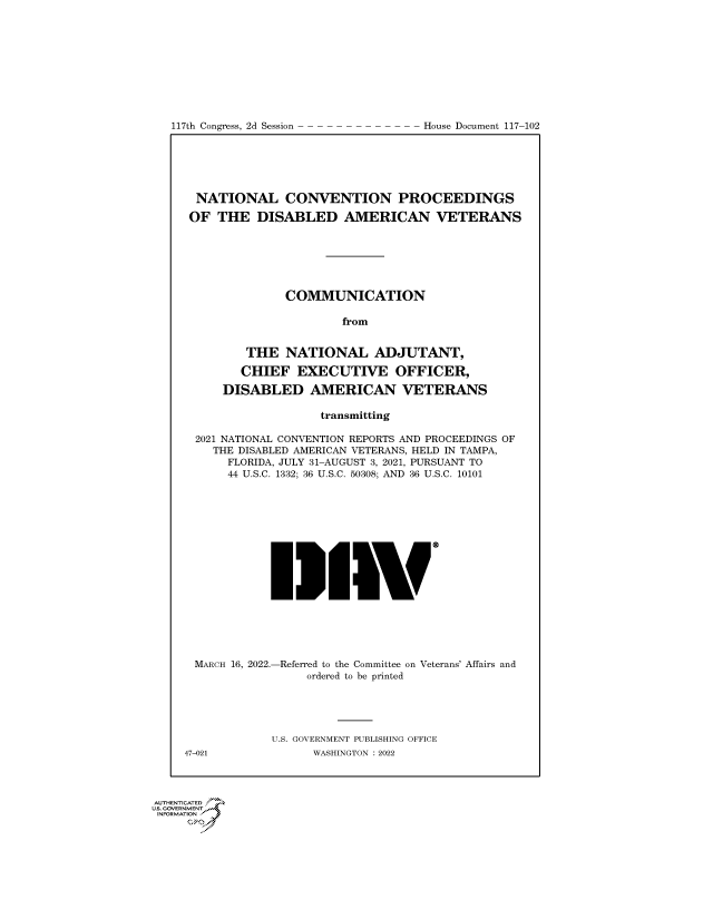 handle is hein.congrecdocs/crptdocsxaaqo0001 and id is 1 raw text is: 117th Congress, 2d Session

NATIONAL CONVENTION PROCEEDINGS
OF THE DISABLED AMERICAN VETERANS
COMMUNICATION
from
THE NATIONAL ADJUTANT,
CHIEF EXECUTIVE OFFICER,
DISABLED AMERICAN VETERANS
transmitting
2021 NATIONAL CONVENTION REPORTS AND PROCEEDINGS OF
THE DISABLED AMERICAN VETERANS, HELD IN TAMPA,
FLORIDA, JULY 31-AUGUST 3, 2021, PURSUANT TO
44 U.S.C. 1332; 36 U.S.C. 50308; AND 36 U.S.C. 10101
MARCH 16, 2022.-Referred to the Committee on Veterans' Affairs and
ordered to be printed
U.S. GOVERNMENT PUBLISHING OFFICE
47-021              WASHINGTON :2022

AUTHENTICATED
US. GOVRNMENT
INFORMATION
fiPn

House Document 117-102



