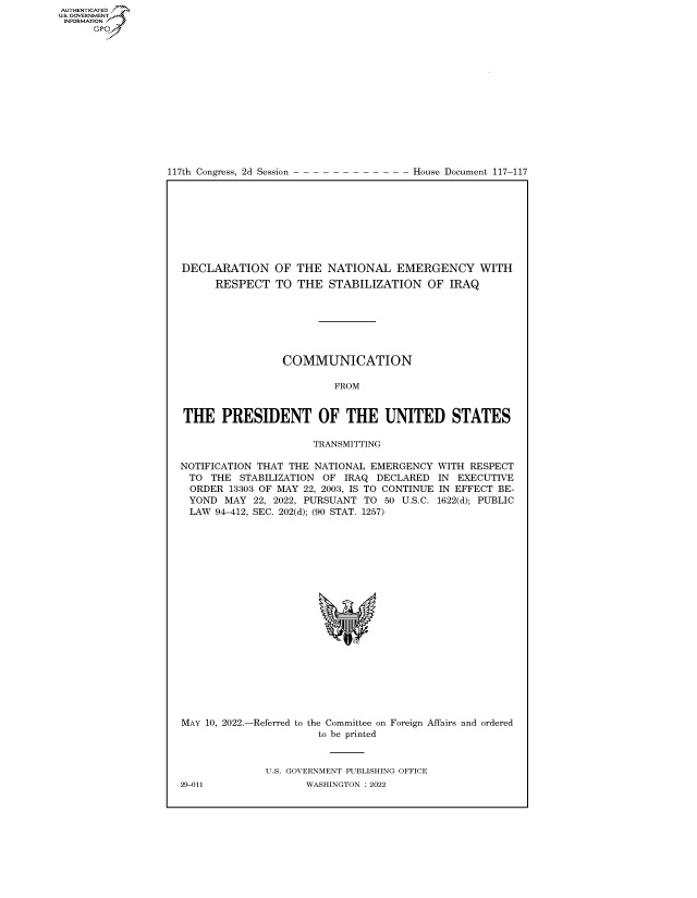 handle is hein.congrecdocs/crptdocsxaaqw0001 and id is 1 raw text is: AUTHENTICATED
U.S. GOVERNMENT~~
INFORMATION
Gps

117th Congress, 2d Session

House Document 117-117

DECLARATION OF THE NATIONAL EMERGENCY WITH
RESPECT TO THE STABILIZATION OF IRAQ
COMMUNICATION
FROM
THE PRESIDENT OF THE UNITED STATES
TRANSMITTING
NOTIFICATION THAT THE NATIONAL EMERGENCY WITH RESPECT
TO THE STABILIZATION OF IRAQ DECLARED IN EXECUTIVE
ORDER 13303 OF MAY 22, 2003, IS TO CONTINUE IN EFFECT BE-
YOND MAY 22, 2022, PURSUANT TO 50 U.S.C. 1622(d); PUBLIC
LAW 94-412, SEC. 202(d); (90 STAT. 1257)
s

MAY 10, 2022.-Referred to

the Committee on Foreign Affairs and ordered
to be printed

U.S. GOVERNMENT PUBLISHING OFFICE
WASHINGTON :2022

29-011


