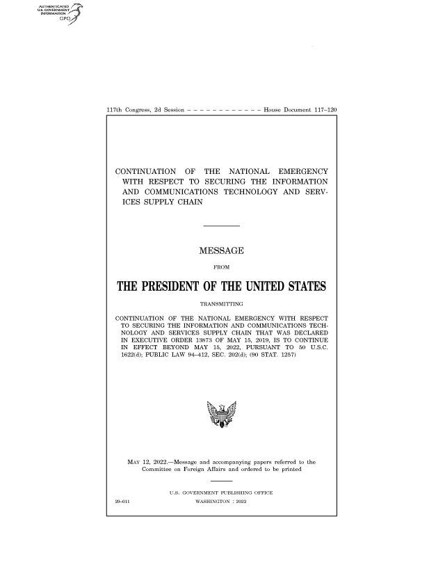 handle is hein.congrecdocs/crptdocsxaaqz0001 and id is 1 raw text is: 117th Congress, 2d Session

House Document 117-120

CONTINUATION     OF   THE   NATIONAL   EMERGENCY
WITH RESPECT TO SECURING THE INFORMATION
AND COMMUNICATIONS TECHNOLOGY AND SERV-
ICES SUPPLY CHAIN
MESSAGE
FROM
THE PRESIDENT OF THE UNITED STATES
TRANSMITTING
CONTINUATION OF THE NATIONAL EMERGENCY WITH RESPECT
TO SECURING THE INFORMATION AND COMMUNICATIONS TECH-
NOLOGY AND SERVICES SUPPLY CHAIN THAT WAS DECLARED
IN EXECUTIVE ORDER 13873 OF MAY 15, 2019, IS TO CONTINUE
IN EFFECT BEYOND MAY 15, 2022, PURSUANT TO 50 U.S.C.
1622(d); PUBLIC LAW 94-412, SEC. 202(d); (90 STAT. 1257)
MAY 12, 2022.-Message and accompanying papers referred to the
Committee on Foreign Affairs and ordered to be printed
U.S. GOVERNMENT PUBLISHING OFFICE

AUTHENTICATED
US. GOVERNMENT
INFORMATION .
Gps

29-011

WASHINGTON : 2022


