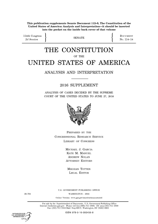 handle is hein.congrecdocs/crptdocsxaarc0001 and id is 1 raw text is: This publication supplements Senate Document 112-9, The Constitution of the
United States of America: Analysis and Interpretation-it should be inserted
into the pocket on the inside back cover of that volume
114th Congress                 SENATE                        DOCUMENT
2d Session  J                                              No. 114-14
THE CONSTITUTION
OF THE
UNITED STATES OF AMERICA
ANALYSIS AND INTERPRETATION
2016 SUPPLEMENT
ANALYSIS OF CASES DECIDED BY THE SUPREME
COURT OF THE UNITED STATES TO JUNE 27, 2016
PREPARED BY THE
CONGRESSIONAL RESEARCH SERVICE
LIBRARY OF CONGRESS
MICHAEL J. GARCIA
KATE M. MANUEL
ANDREW NOLAN
ATTORNEY EDITORS
MEGHAN TOTTEN
LEGAL EDITOR
U.S. GOVERNMENT PUBLISHING OFFICE
20-703                      WASHINGTON : 2016
Online Version: www.gpo.gov/constitutionannotated
For sale by the Superintendent of Documents, U.S. Government Publishing Office
Internet: bookstore.gpo.gov Phone: toll free (866) 512-1800; DC area (202) 512-1800
Fax: (202) 512-2104 Mail: Stop IDCC, Washington, DC 20402-0001
AUTHENTICATED                    ISBN 978-0-16-093456-8
us GOVERNMENT
INFORMATION


