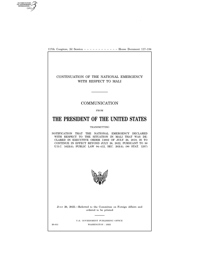 handle is hein.congrecdocs/crptdocsxaarm0001 and id is 1 raw text is: 117th Congress, 2d Session

House Document 117-134

CONTINUATION OF THE NATIONAL EMERGENCY
WITH RESPECT TO MALI
COMMUNICATION
FROM
THE PRESIDENT OF THE UNITED STATES
TRANSMITTING
NOTIFICATION THAT THE NATIONAL EMERGENCY DECLARED
WITH RESPECT TO THE SITUATION IN MALI THAT WAS DE-
CLARED IN EXECUTIVE ORDER 13882 OF JULY 26, 2019, IS TO
CONTINUE IN EFFECT BEYOND JULY 26, 2022, PURSUANT TO 50
U.S.C. 1622(d); PUBLIC LAW 94-412, SEC. 202(d); (90 STAT. 1257)
'I

JULY 26, 2022.-

-Referred to the Committee on
ordered to be printed

Foreign Affairs and

U.S. GOVERNMENT PUBLISHING OFFICE
WASHINGTON :2022

29-011

AUTHENTICATED
US. GOVERNMENT
INFORMATION .
Gps



