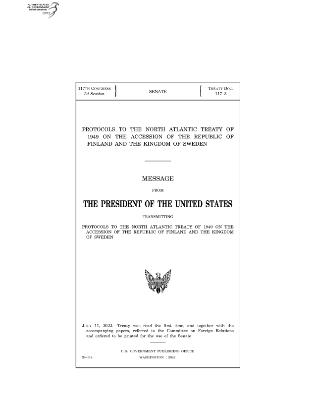 handle is hein.congrecdocs/crptdocsxaarr0001 and id is 1 raw text is: AUTHENTICATED
U.S. GOVERNMEj?
INFORMATION
Gps

117TH CONGRESS             SENATE                TREATY DOc.
2d Session                                       117-3
PROTOCOLS TO THE NORTH ATLANTIC TREATY OF
1949 ON THE ACCESSION OF THE REPUBLIC OF
FINLAND AND THE KINGDOM OF SWEDEN
MESSAGE
FROM
THE PRESIDENT OF THE UNITED STATES
TRANSMITTING
PROTOCOLS TO THE NORTH ATLANTIC TREATY OF 1949 ON THE
ACCESSION OF THE REPUBLIC OF FINLAND AND THE KINGDOM
OF SWEDEN
JULY 11, 2022.-Treaty was read the first time, and together with the
accompanying papers, referred to the Committee on Foreign Relations
and ordered to be printed for the use of the Senate
U.S. GOVERNMENT PUBLISHING OFFICE
29-118               WASHINGTON :2022



