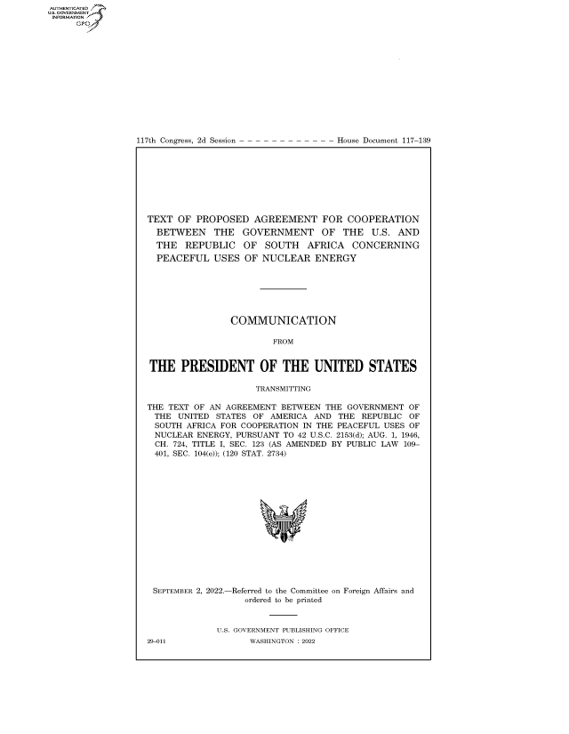 handle is hein.congrecdocs/crptdocsxaars0001 and id is 1 raw text is: AUTHENTICATED
US. GOVERNMENT
INFORMATION .
Gps

117th Congress, 2d Session

House Document 117-139

TEXT OF PROPOSED AGREEMENT FOR COOPERATION
BETWEEN THE GOVERNMENT OF THE U.S. AND
THE REPUBLIC OF SOUTH AFRICA CONCERNING
PEACEFUL USES OF NUCLEAR ENERGY
COMMUNICATION
FROM
THE PRESIDENT OF THE UNITED STATES
TRANSMITTING
THE TEXT OF AN AGREEMENT BETWEEN THE GOVERNMENT OF
THE UNITED STATES OF AMERICA AND THE REPUBLIC OF
SOUTH AFRICA FOR COOPERATION IN THE PEACEFUL USES OF
NUCLEAR ENERGY, PURSUANT TO 42 U.S.C. 2153(d); AUG. 1, 1946,
CH. 724, TITLE I, SEC. 123 (AS AMENDED BY PUBLIC LAW 109-
401, SEC. 104(e)); (120 STAT. 2734)

SEPTEMBER 2, 2022.-

-Referred to the Committee on Foreign Affairs and
ordered to be printed

U.S. GOVERNMENT PUBLISHING OFFICE
WASHINGTON :2022

29-011


