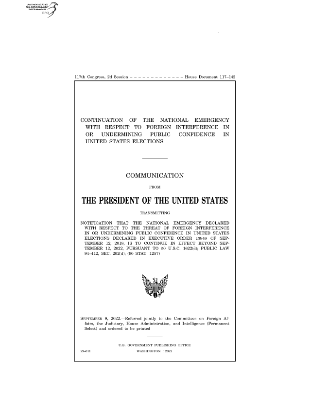 handle is hein.congrecdocs/crptdocsxaaru0001 and id is 1 raw text is: 117th Congress, 2d Session

House Document 117-142

CONTINUATION OF THE NATIONAL EMERGENCY

WITH RESPECT TO FOREIGN
OR UNDERMINING  PUBLIC

INTERFERENCE IN
CONFIDENCE IN

UNITED STATES ELECTIONS
COMMUNICATION
FROM
THE PRESIDENT OF THE UNITED STATES
TRANSMITTING
NOTIFICATION THAT THE NATIONAL EMERGENCY DECLARED
WITH RESPECT TO THE THREAT OF FOREIGN INTERFERENCE
IN OR UNDERMINING PUBLIC CONFIDENCE IN UNITED STATES
ELECTIONS DECLARED IN EXECUTIVE ORDER 13848 OF SEP-
TEMBER 12, 2018, IS TO CONTINUE IN EFFECT BEYOND SEP-
TEMBER 12, 2022, PURSUANT TO 50 U.S.C. 1622(d); PUBLIC LAW
94-412, SEC. 202(d); (90 STAT. 1257)
SEPTEMBER 9, 2022.-Referred jointly to the Committees on Foreign Af-
fairs, the Judiciary, House Administration, and Intelligence (Permanent
Select) and ordered to be printed
U.S. GOVERNMENT PUBLISHING OFFICE

AUTHENTICATED
US. GOVERNMENT
INFORMATION .
Gps

29-011

WASHINGTON : 2022


