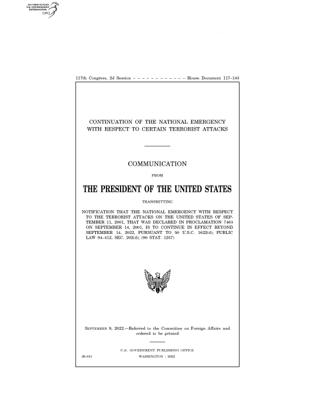 handle is hein.congrecdocs/crptdocsxaarv0001 and id is 1 raw text is: 117th Congress, 2d Session

House Document 117-143

CONTINUATION OF THE NATIONAL EMERGENCY
WITH RESPECT TO CERTAIN TERRORIST ATTACKS
COMMUNICATION
FROM
THE PRESIDENT OF THE UNITED STATES
TRANSMITTING
NOTIFICATION THAT THE NATIONAL EMERGENCY WITH RESPECT
TO THE TERRORIST ATTACKS ON THE UNITED STATES OF SEP-
TEMBER 11, 2001, THAT WAS DECLARED IN PROCLAMATION 7463
ON SEPTEMBER 14, 2001, IS TO CONTINUE IN EFFECT BEYOND
SEPTEMBER 14, 2022, PURSUANT TO 50 U.S.C. 1622(d); PUBLIC
LAW 94-412, SEC. 202(d); (90 STAT. 1257)
*

SEPTEMBER 9, 2022.-

-Referred to the Committee on Foreign Affairs and
ordered to be printed

U.S. GOVERNMENT PUBLISHING OFFICE
WASHINGTON :2022

29-011

AUTHENTICATED
US. GOVERNMENT
INFORMATION .
Gps


