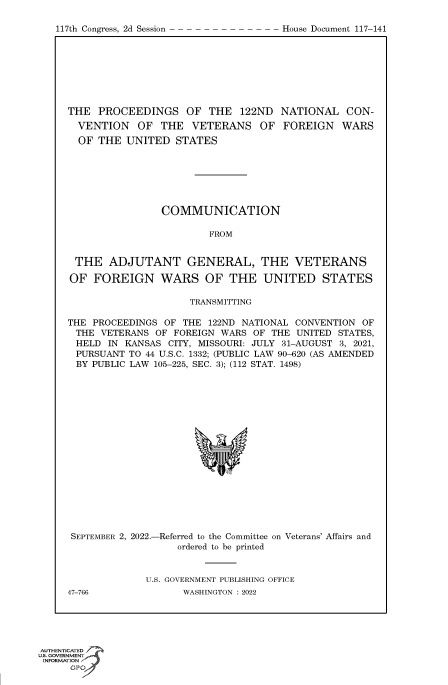 handle is hein.congrecdocs/crptdocsxaarz0001 and id is 1 raw text is: 117th Congress, 2d Session

THE PROCEEDINGS OF THE 122ND NATIONAL CON-
VENTION OF THE VETERANS OF FOREIGN WARS
OF THE UNITED STATES
COMMUNICATION
FROM
THE ADJUTANT GENERAL, THE VETERANS
OF FOREIGN WARS OF THE UNITED STATES
TRANSMITTING
THE PROCEEDINGS OF THE 122ND NATIONAL CONVENTION OF
THE VETERANS OF FOREIGN WARS OF THE UNITED STATES,
HELD IN KANSAS CITY, MISSOURI: JULY 31-AUGUST 3, 2021,
PURSUANT TO 44 U.S.C. 1332; (PUBLIC LAW 90-620 (AS AMENDED
BY PUBLIC LAW 105-225, SEC. 3); (112 STAT. 1498)

SEPTEMBER 2, 2022.-

-Referred to the Committee
ordered to be printed

on Veterans' Affairs and

U.S. GOVERNMENT PUBLISHING OFFICE
WASHINGTON : 2022

47-766

AUTHENTICATED
uts. GOVERNMENT
INFORMATION
GPt

House Document 117-141


