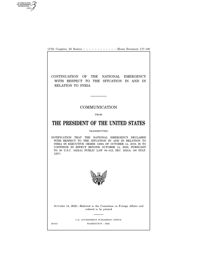 handle is hein.congrecdocs/crptdocsxaasb0001 and id is 1 raw text is: AUTHENTICATED
US. GOVERNMENT
INFORMATION .
Gps

117th Congress, 2d Session

House Document 117-148

CONTINUATION OF THE NATIONAL EMERGENCY

WITH RESPECT TO THE
RELATION TO SYRIA

SITUATION IN AND IN

COMMUNICATION
FROM
THE PRESIDENT OF THE UNITED STATES
TRANSMITTING
NOTIFICATION THAT THE NATIONAL EMERGENCY DECLARED
WITH RESPECT TO THE SITUATION IN AND IN RELATION TO
SYRIA IN EXECUTIVE ORDER 13894 OF OCTOBER 14, 2019, IS TO
CONTINUE IN EFFECT BEYOND OCTOBER 14, 2022, PURSUANT
TO 50 U.S.C. 1622(d); PUBLIC LAW 94-412, SEC. 202(d); (90 STAT.
1257)

OCTOBER 14, 2022.-

-Referred to the Committee on Foreign Affairs and
ordered to be printed

U.S. GOVERNMENT PUBLISHING OFFICE
WASHINGTON :2022

39-011


