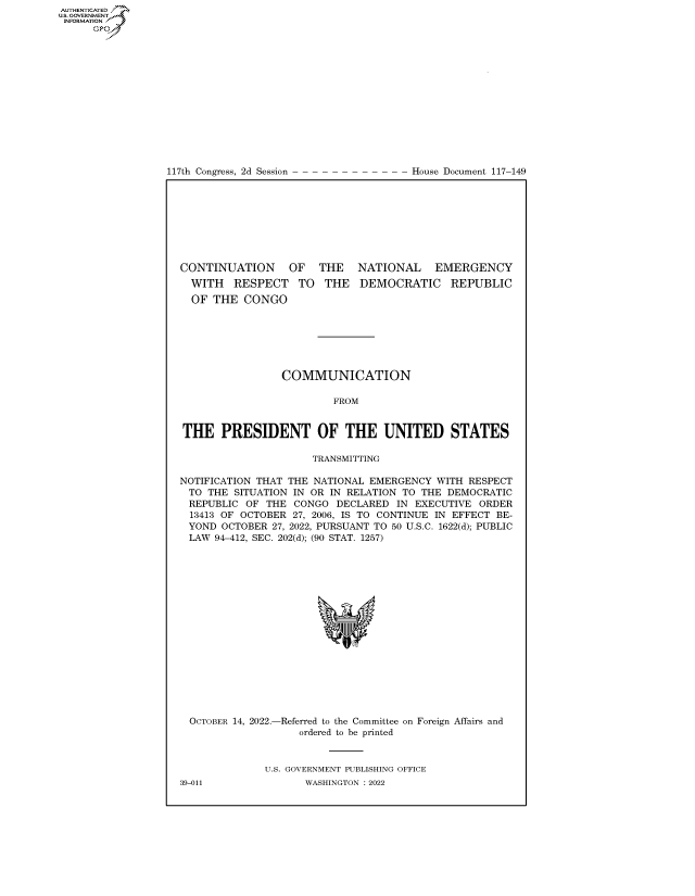 handle is hein.congrecdocs/crptdocsxaasc0001 and id is 1 raw text is: 117th Congress, 2d Session

House Document 117-149

CONTINUATION OF THE NATIONAL EMERGENCY

WITH RESPECT TO
OF THE CONGO

THE DEMOCRATIC REPUBLIC

COMMUNICATION
FROM
THE PRESIDENT OF THE UNITED STATES
TRANSMITTING
NOTIFICATION THAT THE NATIONAL EMERGENCY WITH RESPECT
TO THE SITUATION IN OR IN RELATION TO THE DEMOCRATIC
REPUBLIC OF THE CONGO DECLARED IN EXECUTIVE ORDER
13413 OF OCTOBER 27, 2006, IS TO CONTINUE IN EFFECT BE-
YOND OCTOBER 27, 2022, PURSUANT TO 50 U.S.C. 1622(d); PUBLIC
LAW 94-412, SEC. 202(d); (90 STAT. 1257)

OCTOBER 14, 2022.-

-Referred to the Committee on Foreign Affairs and
ordered to be printed

U.S. GOVERNMENT PUBLISHING OFFICE
WASHINGTON :2022

39-011

AUTHENTICATED
US. GOVERNMENT
INFORMATION .
Gps


