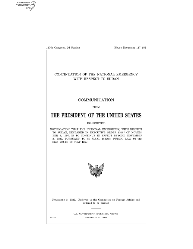 handle is hein.congrecdocs/crptdocsxaasg0001 and id is 1 raw text is: 117th Congress, 2d Session

House Document 117-152

CONTINUATION OF THE NATIONAL EMERGENCY
WITH RESPECT TO SUDAN
COMMUNICATION
FROM
THE PRESIDENT OF THE UNITED STATES
TRANSMITTING
NOTIFICATION THAT THE NATIONAL EMERGENCY, WITH RESPECT
TO SUDAN, DECLARED IN EXECUTIVE ORDER 13067 OF NOVEM-
BER 3, 1997, IS TO CONTINUE IN EFFECT BEYOND NOVEMBER
3, 2022, PURSUANT TO 50 U.S.C. 1622(d); PUBLIC LAW 94-412,
SEC. 202(d); (90 STAT 1257)

NOVEMBER 3, 2022.-

-Referred to the Committee
ordered to be printed

on Foreign Affairs and

U.S. GOVERNMENT PUBLISHING OFFICE
WASHINGTON :2022

39-011

AUTHENTICATED
U.GOVERNMENT
INFORMATION .
Ops


