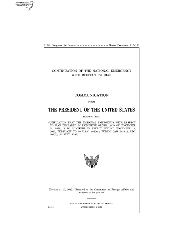 handle is hein.congrecdocs/crptdocsxaasj0001 and id is 1 raw text is: 117th Congress, 2d Session

House Document 117-156

CONTINUATION OF THE NATIONAL EMERGENCY
WITH RESPECT TO IRAN
COMMUNICATION
FROM
THE PRESIDENT OF THE UNITED STATES
TRANSMITTING
NOTIFICATION THAT THE NATIONAL EMERGENCY WITH RESPECT
TO IRAN DECLARED IN EXECUTIVE ORDER 12170 OF NOVEMBER
14, 1979, IS TO CONTINUE IN EFFECT BEYOND NOVEMBER 14,
2022, PURSUANT TO 50 U.S.C. 1622(d); PUBLIC LAW 94-412, SEC.
202(d); (90 STAT. 1257)

NOVEMBER 10, 2022.-

-Referred to the Committee
ordered to be printed

on Foreign Affairs and

U.S. GOVERNMENT PUBLISHING OFFICE
WASHINGTON :2022

39-011

AUTHENTICATED
U.GOVERNMENT
INFORMATION .
Ops


