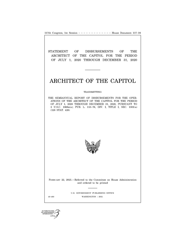 handle is hein.congrecdocs/crptdocsxaasm0001 and id is 1 raw text is: 117th Congress, 1st Session

STATEMENT     OF    DISBURSEMENTS      OF    THE
ARCHITECT OF THE CAPITOL FOR THE PERIOD
OF JULY 1, 2020 THROUGH DECEMBER 31, 2020
ARCHITECT OF THE CAPITOL
TRANSMITTING
THE SEMIANNUAL REPORT OF DISBURSEMENTS FOR THE OPER-
ATIONS OF THE ARCHITECT OF THE CAPITOL FOR THE PERIOD
OF JULY 1, 2020 THROUGH DECEMBER 31, 2020, PURSUANT TO
2 U.S.C. 1868a(a); PUB. L. 113-76, DIV. I, TITLE I, SEC. 1301(a)
(128 STAT. 428)

FEBRUARY 22, 2021.-

-Referred to the Committee on
and ordered to be printed

House Administration

U.S. GOVERNMENT PUBLISHING OFFICE
WASHINGTON : 2021

43-463

U.S. GOVERNMENT
INFORMATION i
GP

House Document 117-16


