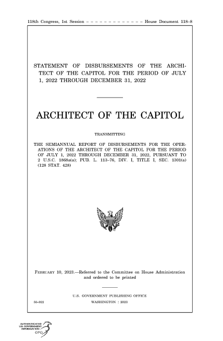 handle is hein.congrecdocs/crptdocsxaasu0001 and id is 1 raw text is: 118th Congress, 1st Session

STATEMENT OF DISBURSEMENTS OF THE ARCHI-
TECT OF THE CAPITOL FOR THE PERIOD OF JULY
1, 2022 THROUGH DECEMBER 31, 2022
ARCHITECT OF THE CAPITOL
TRANSMITTING
THE SEMIANNUAL REPORT OF DISBURSEMENTS FOR THE OPER-
ATIONS OF THE ARCHITECT OF THE CAPITOL FOR THE PERIOD
OF JULY 1, 2022 THROUGH DECEMBER 31, 2022, PURSUANT TO
2 U.S.C. 1868a(a); PUB. L. 113-76, DIV. I, TITLE I, SEC. 1301(a)
(128 STAT. 428)

FEBRUARY 10, 2023.-

-Referred to the Committee on
and ordered to be printed

House Administration

U.S. GOVERNMENT PUBLISHING OFFICE
WASHINGTON : 2023

50-922

AUTHENTICATED 7
uts. GOVERNMENT
INFORMATION J
GPt

House Document 118-8


