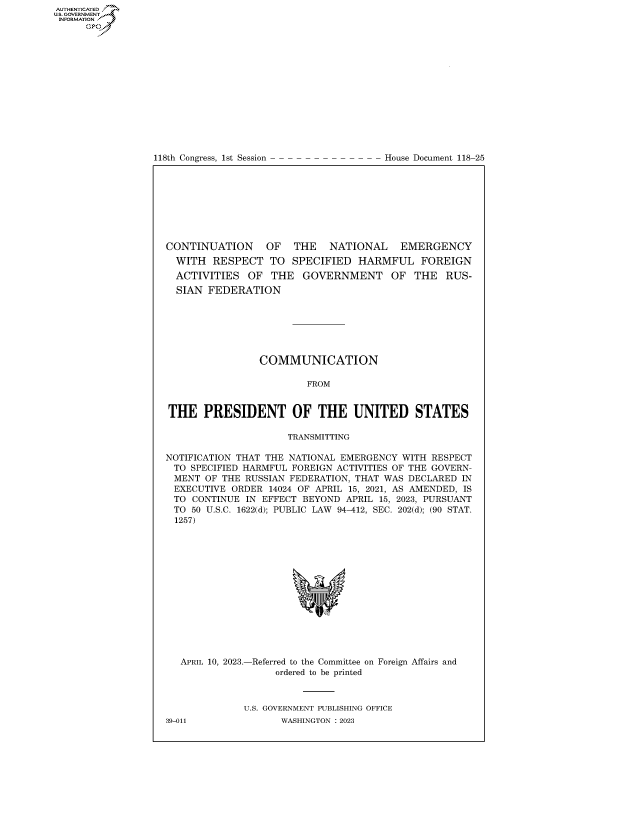 handle is hein.congrecdocs/crptdocsxaato0001 and id is 1 raw text is: AUTHENTICATED
..GOVERNMENT
INFORMATION .
      Ops


118th Congress, 1st Session


House Document 118-25


CONTINUATION     OF   THE   NATIONAL     EMERGENCY
  WITH  RESPECT   TO  SPECIFIED  HARMFUL FOREIGN
  ACTIVITIES  OF  THE   GOVERNMENT OF THE RUS-
  SIAN FEDERATION







                COMMUNICATION

                         FROM


THE PRESIDENT OF THE UNITED STATES

                     TRANSMITTING

NOTIFICATION THAT THE NATIONAL EMERGENCY WITH RESPECT
TO  SPECIFIED HARMFUL FOREIGN ACTIVITIES OF THE GOVERN-
MENT   OF THE RUSSIAN FEDERATION, THAT WAS DECLARED IN
EXECUTIVE  ORDER  14024 OF APRIL 15, 2021, AS AMENDED, IS
TO   CONTINUE IN EFFECT BEYOND APRIL 15, 2023, PURSUANT
TO  50 U.S.C. 1622(d); PUBLIC LAW 94-412, SEC. 202(d); (90 STAT.
  1257)


APRIL 10, 2023.-


-Referred to the Committee on
    ordered to be printed


Foreign Affairs and


U.S. GOVERNMENT PUBLISHING OFFICE
      WASHINGTON :2023


39-011


