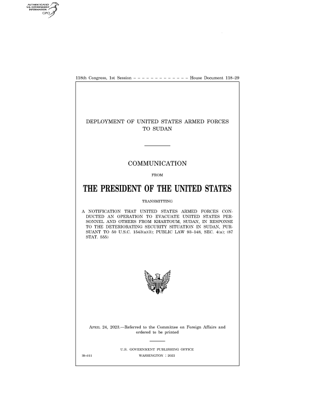 handle is hein.congrecdocs/crptdocsxaats0001 and id is 1 raw text is: 















118th Congress, 1st Session


House Document 118-29


  DEPLOYMENT OF UNITED STATES ARMED FORCES
                      TO  SUDAN







                 COMMUNICATION

                         FROM


THE PRESIDENT OF THE UNITED STATES

                      TRANSMITTING

A NOTIFICATION  THAT UNITED  STATES ARMED  FORCES  CON-
  DUCTED AN  OPERATION TO  EVACUATE  UNITED STATES PER-
  SONNEL AND OTHERS  FROM KHARTOUM,  SUDAN, IN RESPONSE
  TO THE DETERIORATING SECURITY SITUATION IN SUDAN, PUR-
  SUANT TO 50 U.S.C. 1543(a)(3); PUBLIC LAW 93-148, SEC. 4(a); (87
  STAT. 555)



















  APRIL 24, 2023.-Referred to the Committee on Foreign Affairs and
                    ordered to be printed



              U.S. GOVERNMENT PUBLISHING OFFICE


AUTHENTICATED
U.GOVERNMENT
INFORMATION .
      Ops


39-011


WASHINGTON : 2023


