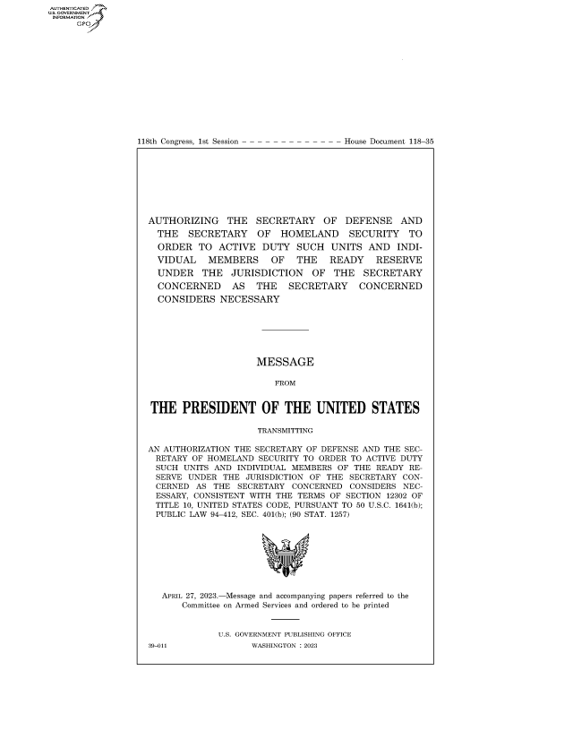 handle is hein.congrecdocs/crptdocsxaaty0001 and id is 1 raw text is: AUTHENTICATED
..GOVERNMENT~
INFORMATION .
     Ops


118th Congress, 1st Session


House Document 118-35


AUTHORIZING THE SECRETARY OF DEFENSE AND
  THE   SECRETARY    OF  HOMELAND     SECURITY   TO
  ORDER   TO ACTIVE  DUTY   SUCH  UNITS  AND   INDI-
  VIDUAL   MEMBERS     OF   THE   READY    RESERVE
  UNDER   THE   JURISDICTION   OF  THE   SECRETARY
  CONCERNED     AS  THE   SECRETARY     CONCERNED
  CONSIDERS   NECESSARY







                    MESSAGE

                        FROM


THE   PRESIDENT OF THE UNITED STATES

                     TRANSMITTING

AN AUTHORIZATION THE SECRETARY OF DEFENSE AND THE SEC-
RETARY  OF HOMELAND  SECURITY TO ORDER TO ACTIVE DUTY
SUCH   UNITS AND INDIVIDUAL MEMBERS OF THE READY RE-
SERVE   UNDER THE JURISDICTION OF THE SECRETARY CON-
CERNED   AS THE  SECRETARY CONCERNED  CONSIDERS NEC-
ESSARY,  CONSISTENT WITH THE TERMS OF SECTION 12302 OF
TITLE  10, UNITED STATES CODE, PURSUANT TO 50 U.S.C. 1641(b);
PUBLIC  LAW 94-412, SEC. 401(b); (90 STAT. 1257)









   APRIL 27, 2023.-Message and accompanying papers referred to the
      Committee on Armed Services and ordered to be printed


             U.S. GOVERNMENT PUBLISHING OFFICE
39-011             WASHINGTON :2023


