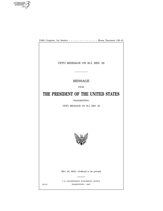 handle is hein.congrecdocs/crptdocsxaaug0001 and id is 1 raw text is: 

















118th Congress, 1st Session


House Document 118-41


           VETO   MESSAGE ON H.J. RES. 39







                      MESSAGE

                          FROM



THE PRESIDENT OF THE UNITED STATES

                       TRANSMITTING

               VETO MESSAGE  ON H.J. RES. 39






























               MAY 16, 2023.-Ordered to be printed



               U.S. GOVERNMENT PUBLISHING OFFICE
39-011               WASHINGTON :2023


AUTHENTICATED
.GOVERNMENT
INFORMATION .
      Ops


