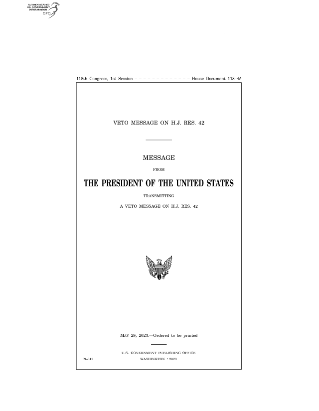 handle is hein.congrecdocs/crptdocsxaauh0001 and id is 1 raw text is: 

















118th Congress, 1st Session


House Document 118-45


           VETO   MESSAGE ON H.J. RES. 42







                      MESSAGE

                          FROM



THE PRESIDENT OF THE UNITED STATES

                       TRANSMITTING

              A VETO MESSAGE  ON H.J. RES. 42






























              MAY 29, 2023.-Ordered to be printed



              U.S. GOVERNMENT PUBLISHING OFFICE
39-011               WASHINGTON :2023


AUTHENTICATED
.GOVERNMENT
INFORMATION .
      Ops


