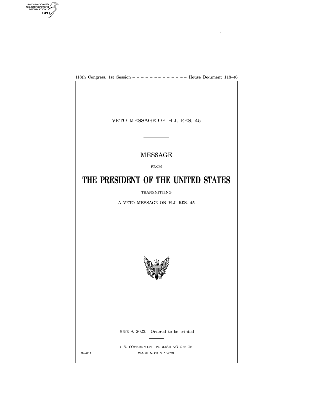 handle is hein.congrecdocs/crptdocsxaaui0001 and id is 1 raw text is: 

















118th Congress, 1st Session


House Document 118-46


            VETO  MESSAGE OF H.J. RES. 45







                      MESSAGE

                          FROM



THE PRESIDENT OF THE UNITED STATES

                       TRANSMITTING

              A VETO MESSAGE  ON H.J. RES. 45































              JUNE 9, 2023.-Ordered to be printed



              U.S. GOVERNMENT PUBLISHING OFFICE
39-011               WASHINGTON :2023


AUTHENTICATED
U.GOVERNMENT
INFORMATION
      Ops


