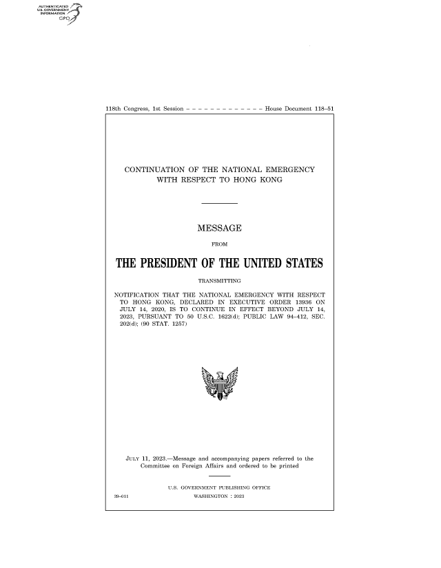 handle is hein.congrecdocs/crptdocsxaaur0001 and id is 1 raw text is: 
















118th Congress, 1st Session


House Document 118-51


   CONTINUATION OF THE NATIONAL EMERGENCY
           WITH   RESPECT   TO  HONG   KONG







                      MESSAGE

                          FROM


THE PRESIDENT OF THE UNITED STATES

                      TRANSMITTING

NOTIFICATION THAT THE  NATIONAL EMERGENCY  WITH  RESPECT
  TO HONG  KONG,  DECLARED  IN EXECUTIVE ORDER  13936 ON
  JULY 14, 2020, IS TO CONTINUE IN EFFECT BEYOND JULY 14,
  2023, PURSUANT TO 50 U.S.C. 1622(d); PUBLIC LAW 94-412, SEC.
  202(d); (90 STAT. 1257)





















  JULY 11, 2023.-Message and accompanying papers referred to the
       Committee on Foreign Affairs and ordered to be printed


              U.S. GOVERNMENT PUBLISHING OFFICE


AUTHENTICATED
U.GOVERNMENT
INFORMATION
      Ops


39-011


WASHINGTON : 2023


