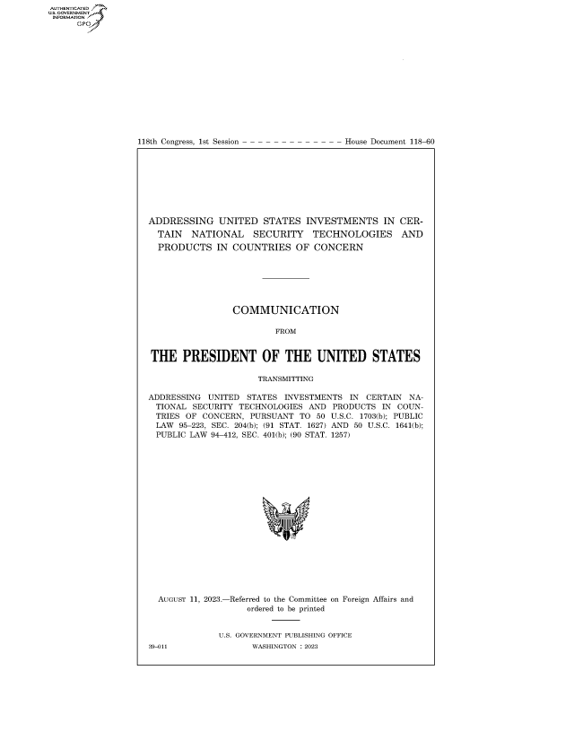 handle is hein.congrecdocs/crptdocsxaauz0001 and id is 1 raw text is: AUTHENTICATED
..GOVERNMENT~
INFORMATION
      Ops


118th Congress, 1st Session


House Document 118-60


ADDRESSING UNITED STATES INVESTMENTS IN CER-
  TAIN  NATIONAL     SECURITY   TECHNOLOGIES AND
  PRODUCTS   IN  COUNTRIES   OF CONCERN







                 COMMUNICATION

                         FROM


THE PRESIDENT OF THE UNITED STATES

                     TRANSMITTING

ADDRESSING  UNITED STATES  INVESTMENTS IN  CERTAIN NA-
TIONAL   SECURITY TECHNOLOGIES AND  PRODUCTS  IN COUN-
TRIES  OF  CONCERN, PURSUANT  TO 50 U.S.C. 1703(b); PUBLIC
LAW   95-223, SEC. 204(b); (91 STAT. 1627) AND 50 U.S.C. 1641(b);
PUBLIC  LAW 94-412, SEC. 401(b); (90 STAT. 1257)



















  AUGUST 11, 2023.-Referred to the Committee on Foreign Affairs and
                   ordered to be printed


              U.S. GOVERNMENT PUBLISHING OFFICE


39-011


WASHINGTON : 2023


