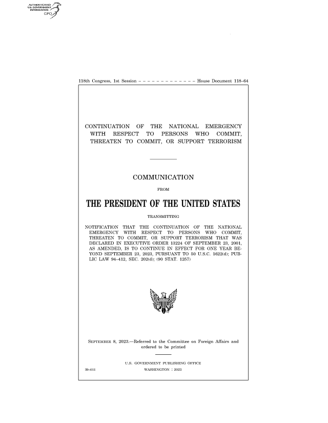 handle is hein.congrecdocs/crptdocsxaavd0001 and id is 1 raw text is: 















118th Congress, 1st Session


House Document 118-64


CONTINUATION     OF   THE   NATIONAL     EMERGENCY
  WITH    RESPECT    TO   PERSONS    WHO     COMMIT,
  THREATEN TO COMMIT, OR SUPPORT TERRORISM







                COMMUNICATION

                         FROM


THE PRESIDENT OF THE UNITED STATES

                     TRANSMITTING

NOTIFICATION THAT  THE CONTINUATION  OF THE  NATIONAL
EMERGENCY WITH RESPECT TO PERSONS WHO COMMIT,
THREATEN   TO COMMIT, OR  SUPPORT TERRORISM THAT  WAS
DECLARED   IN EXECUTIVE ORDER 13224 OF SEPTEMBER 23, 2001,
AS  AMENDED, IS TO CONTINUE IN EFFECT FOR ONE YEAR BE-
YOND   SEPTEMBER 23, 2023, PURSUANT TO 50 U.S.C. 1622(d); PUB-
LIC  LAW 94-412, SEC. 202(d); (90 STAT. 1257)








                          *


SEPTEMBER 8, 2023.-


-Referred to the Committee on Foreign Affairs and
   ordered to be printed


U.S. GOVERNMENT PUBLISHING OFFICE
      WASHINGTON :2023


39-011


AUTHENTICATED
U.GOVERNMENT
INFORMATION .
      Ops


