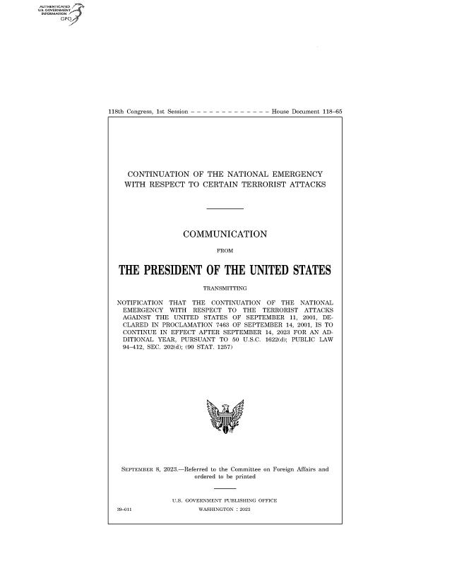 handle is hein.congrecdocs/crptdocsxaave0001 and id is 1 raw text is: 















118th Congress, 1st Session


House Document 118-65


   CONTINUATION OF THE NATIONAL EMERGENCY
   WITH RESPECT   TO  CERTAIN   TERRORIST   ATTACKS







                 COMMUNICATION

                         FROM


THE PRESIDENT OF THE UNITED STATES

                      TRANSMITTING

NOTIFICATION THAT  THE  CONTINUATION  OF  THE  NATIONAL
EMERGENCY WITH RESPECT TO THE TERRORIST ATTACKS
AGAINST   THE UNITED  STATES OF  SEPTEMBER  11, 2001, DE-
CLARED   IN PROCLAMATION 7463 OF SEPTEMBER 14, 2001, IS TO
CONTINUE   IN EFFECT AFTER SEPTEMBER  14, 2023 FOR AN AD-
DITIONAL  YEAR, PURSUANT  TO 50 U.S.C. 1622(d); PUBLIC LAW
94-412, SEC. 202(d); (90 STAT. 1257)


SEPTEMBER 8, 2023.-


-Referred to the Committee on Foreign Affairs and
   ordered to be printed


U.S. GOVERNMENT PUBLISHING OFFICE
       WASHINGTON :2023


39-011


AUTHENTICATED
U.GOVERNMENT
INFORMATION .
      Ops


