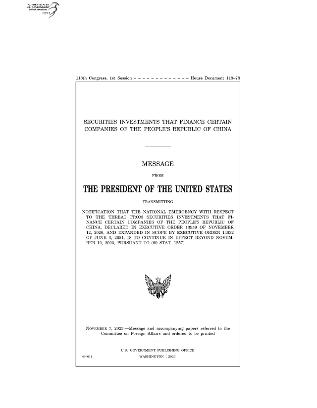 handle is hein.congrecdocs/crptdocsxaavt0001 and id is 1 raw text is: 















118th Congress, 1st Session


House Document 118-78


SECURITIES INVESTMENTS THAT FINANCE CERTAIN
COMPANIES OF THE PEOPLE'S REPUBLIC OF CHINA







                      MESSAGE

                         FROM


THE PRESIDENT OF THE UNITED STATES

                      TRANSMITTING

NOTIFICATION THAT THE NATIONAL EMERGENCY  WITH  RESPECT
TO   THE  THREAT FROM  SECURITIES INVESTMENTS  THAT  FI-
NANCE   CERTAIN  COMPANIES OF  THE PEOPLE'S REPUBLIC OF
CHINA,  DECLARED  IN EXECUTIVE ORDER  13959 OF NOVEMBER
  12, 2020, AND EXPANDED IN SCOPE BY EXECUTIVE ORDER 14032
  OF JUNE 3, 2021, IS TO CONTINUE IN EFFECT BEYOND NOVEM-
  BER 12, 2023, PURSUANT TO (90 STAT. 1257)


















  NOVEMBER 7, 2023.-Message and accompanying papers referred to the
       Committee on Foreign Affairs and ordered to be printed


              U.S. GOVERNMENT PUBLISHING OFFICE


AUTHENTICATED
U.GOVERNMENT
INFORMATION .
      Ops


49-011


WASHINGTON : 2023


