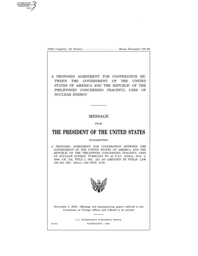 handle is hein.congrecdocs/crptdocsxaavz0001 and id is 1 raw text is: 















118th Congress, 1st Session


House Document 118-86


A  PROPOSED AGREEMENT FOR COOPERATION BE-
  TWEEN    THE    GOVERNMENT      OF   THE   UNITED
  STATES  OF  AMERICA   AND  THE  REPUBLIC   OF  THE
  PHILIPPINES   CONCERNING     PEACEFUL    USES   OF
  NUCLEAR   ENERGY







                     MESSAGE

                        FROM


THE PRESIDENT OF THE UNITED STATES

                     TRANSMITTING

A PROPOSED  AGREEMENT  FOR  COOPERATION BETWEEN   THE
GOVERNMENT   OF THE  UNITED STATES OF AMERICA AND THE
REPUBLIC  OF THE PHILIPPINES CONCERNING PEACEFUL USES
OF  NUCLEAR  ENERGY, PURSUANT TO 42 U.S.C. 2153(d); AUG. 1,
  1946, CH. 724, TITLE I, SEC. 123 (AS AMENDED BY PUBLIC LAW
  109-401, SEC. 104(e)); (120 STAT. 2734)















  DECEMBER 1, 2023.-Message and accompanying papers referred to the
       Committee on Foreign Affairs and ordered to be printed


             U.S. GOVERNMENT PUBLISHING OFFICE


AUTHENTICATED
U.GOVERNMENT
INFORMATION .
     Ops


49-011


WASHINGTON : 2023


