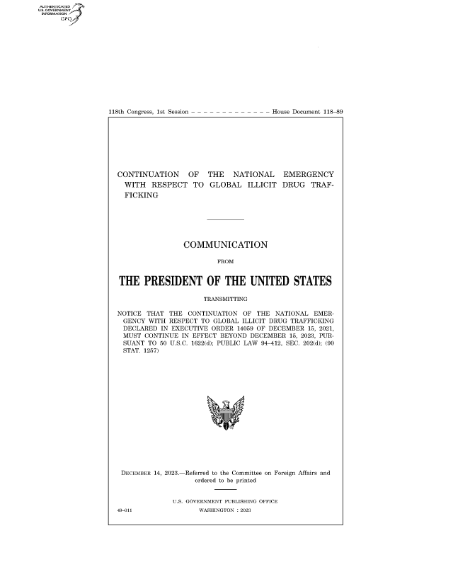 handle is hein.congrecdocs/crptdocsxaawc0001 and id is 1 raw text is: 















118th Congress, 1st Session


House Document 118-89


CONTINUATION      OF   THE   NATIONAL     EMERGENCY
  WITH   RESPECT   TO  GLOBAL ILLICIT DRUG TRAF-
  FICKING







                 COMMUNICATION

                         FROM


THE PRESIDENT OF THE UNITED STATES

                      TRANSMITTING

NOTICE THAT  THE  CONTINUATION  OF THE  NATIONAL EMER-
GENCY   WITH RESPECT TO GLOBAL ILLICIT DRUG TRAFFICKING
DECLARED   IN EXECUTIVE ORDER 14059 OF DECEMBER 15, 2021,
MUST   CONTINUE IN EFFECT BEYOND DECEMBER  15, 2023, PUR-
  SUANT TO 50 U.S.C. 1622(d); PUBLIC LAW 94-412, SEC. 202(d); (90
  STAT. 1257)


DECEMBER 14, 2023.-


-Referred to the Committee on Foreign Affairs and
   ordered to be printed


U.S. GOVERNMENT PUBLISHING OFFICE
       WASHINGTON :2023


49-011


AUTHENTICATED
U.GOVERNMENT
INFORMATION .
      Ops


