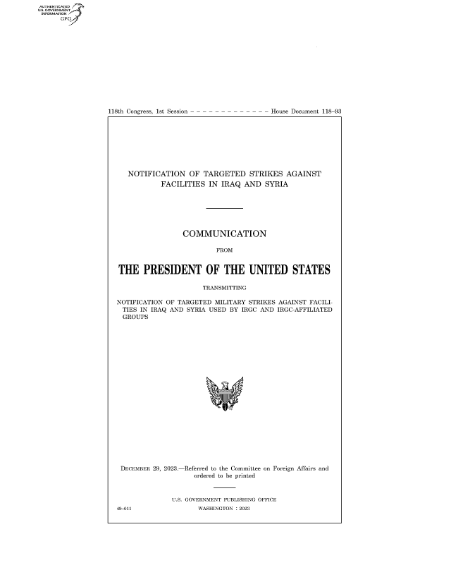 handle is hein.congrecdocs/crptdocsxaawf0001 and id is 1 raw text is: 
















118th Congress, 1st Session


House Document 118-93


   NOTIFICATION OF TARGETED STRIKES AGAINST
            FACILITIES  IN IRAQ  AND   SYRIA







                 COMMUNICATION

                          FROM


THE PRESIDENT OF THE UNITED STATES

                      TRANSMITTING

NOTIFICATION OF TARGETED  MILITARY STRIKES AGAINST FACILI-
  TIES IN IRAQ AND SYRIA USED BY IRGC AND IRGC-AFFILIATED
  GROUPS
























  DECEMBER 29, 2023.-Referred to the Committee on Foreign Affairs and
                    ordered to be printed



              U.S. GOVERNMENT PUBLISHING OFFICE
49-011               WASHINGTON :2023


AUTHENTICATED
U.GOVERNMENT
INFORMATION .
      Ops


