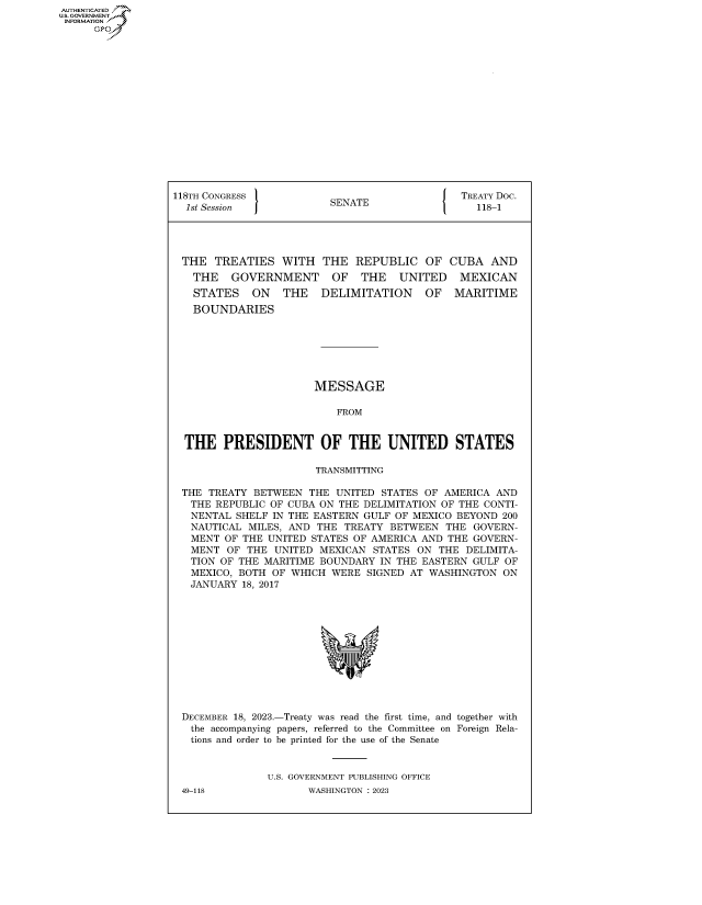 handle is hein.congrecdocs/crptdocsxaawi0001 and id is 1 raw text is: AUTHENTICATED
U.GOVERNMENT
INFORMATION .
      Ops


118TH CONGRESS           SENATE               TREATY Doc.
  1st Session J                                  118-1




  THE  TREATIES  WITH   THE  REPUBLIC   OF  CUBA   AND
  THE    GOVERNMENT      OF   THE   UNITED    MEXICAN
  STATES     ON   THE   DELIMITATION    OF   MARITIME
  BOUNDARIES







                       MESSAGE

                          FROM


  THE   PRESIDENT OF THE UNITED STATES

                       TRANSMITTING

 THE  TREATY BETWEEN  THE UNITED STATES OF AMERICA  AND
   THE REPUBLIC OF CUBA ON THE DELIMITATION OF THE CONTI-
   NENTAL SHELF IN THE EASTERN GULF OF MEXICO BEYOND 200
   NAUTICAL MILES, AND THE TREATY  BETWEEN  THE GOVERN-
   MENT OF THE UNITED STATES OF AMERICA AND THE GOVERN-
   MENT  OF THE UNITED MEXICAN  STATES ON  THE DELIMITA-
   TION OF THE MARITIME BOUNDARY IN THE EASTERN GULF OF
   MEXICO, BOTH OF WHICH WERE  SIGNED AT WASHINGTON  ON
   JANUARY 18, 2017












 DECEMBER 18, 2023.-Treaty was read the first time, and together with
   the accompanying papers, referred to the Committee on Foreign Rela-
   tions and order to be printed for the use of the Senate


               U.S. GOVERNMENT PUBLISHING OFFICE


49-118


WASHINGTON : 2023


