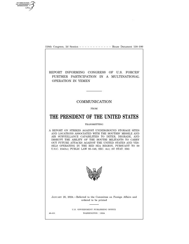 handle is hein.congrecdocs/crptdocsxaawj0001 and id is 1 raw text is: AUTHENTICATED
..GOVERNMENT~
INFORMATION .
      Ops


118th Congress, 2d Session


House Document 118-100


REPORT INFORMING       CONGRESS OF U.S. FORCES'
  FURTHER PARTICIPATION IN A MULTINATIONAL
  OPERATION   IN YEMEN







                 COMMUNICATION

                         FROM


THE PRESIDENT OF THE UNITED STATES

                     TRANSMITTING

A REPORT ON STRIKES AGAINST UNDERGROUND  STORAGE SITES
AND   LOCATIONS ASSOCIATED WITH THE HOUTHIS' MISSILE AND
AIR  SURVEILLANCE  CAPABILITIES TO DETER, DEGRADE, AND
DISRUPT  THE  ABILITY OF THE HOUTHI MILITANTS TO CARRY
OUT   FUTURE ATTACKS AGAINST THE UNITED STATES AND VES-
  SELS OPERATING IN THE RED SEA REGION, PURSUANT TO 50
  U.S.C. 1543(c); PUBLIC LAW 93-148, SEC. 4(c); (87 STAT. 556)


JANUARY 25, 2024.-


-Referred to the Committee
   ordered to be printed


on Foreign Affairs and


U.S. GOVERNMENT PUBLISHING OFFICE
       WASHINGTON :2024


49-011


