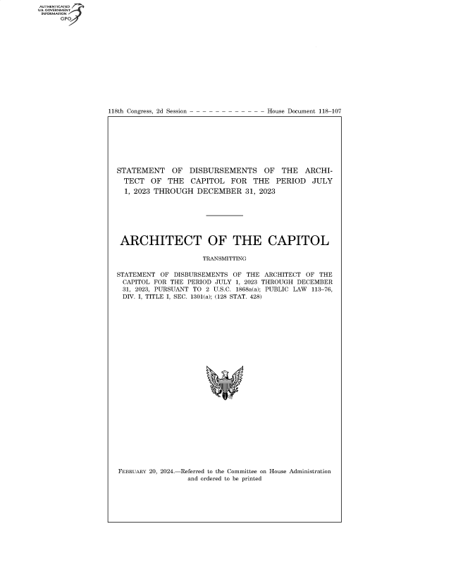 handle is hein.congrecdocs/crptdocsxaaws0001 and id is 1 raw text is: 
















118th Congress, 2d Session


House Document 118-107


STATEMENT OF DISBURSEMENTS OF THE ARCHI-
  TECT  OF   THE  CAPITOL   FOR   THE  PERIOD   JULY
  1, 2023 THROUGH   DECEMBER 31,   2023







  ARCHITECT OF THE CAPITOL

                     TRANSMITTING

STATEMENT  OF DISBURSEMENTS  OF THE ARCHITECT  OF THE
CAPITOL  FOR THE PERIOD JULY 1, 2023 THROUGH DECEMBER
31, 2023, PURSUANT TO 2 U.S.C. 1868a(a); PUBLIC LAW 113-76,
DIV. I, TITLE I, SEC. 1301(a); (128 STAT. 428)




























FEBRUARY 20, 2024.-Referred to the Committee on House Administration
                 and ordered to be printed


AUTHENTICATED
U.S. GOVERNMENT
INFORMATION
      GP


