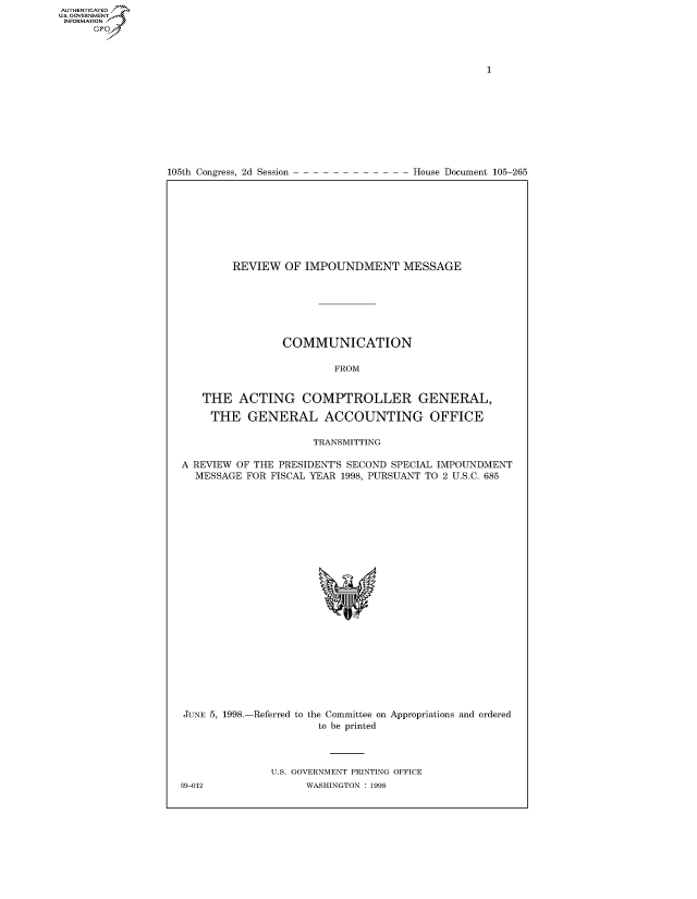 handle is hein.congrecdocs/crptdocsxasj0001 and id is 1 raw text is: 















105th Congress, 2d Session


House Document 105-265


        REVIEW OF IMPOUNDMENT MESSAGE







                COMMUNICATION

                         FROM


   THE ACTING COMPTROLLER GENERAL,

     THE GENERAL ACCOUNTING OFFICE

                     TRANSMITTING

A REVIEW OF THE PRESIDENT'S SECOND SPECIAL IMPOUNDMENT
  MESSAGE FOR FISCAL YEAR 1998, PURSUANT TO 2 U.S.C. 685


JUNE 5, 1998.-Referred to the Committee on Appropriations and ordered
                      to be printed



               U.S. GOVERNMENT PRINTING OFFICE
59-012              WASHINGTON : 1998


AUTHENTICATEO
U.S. GOVERNMENT
INFORMATION
      Op


