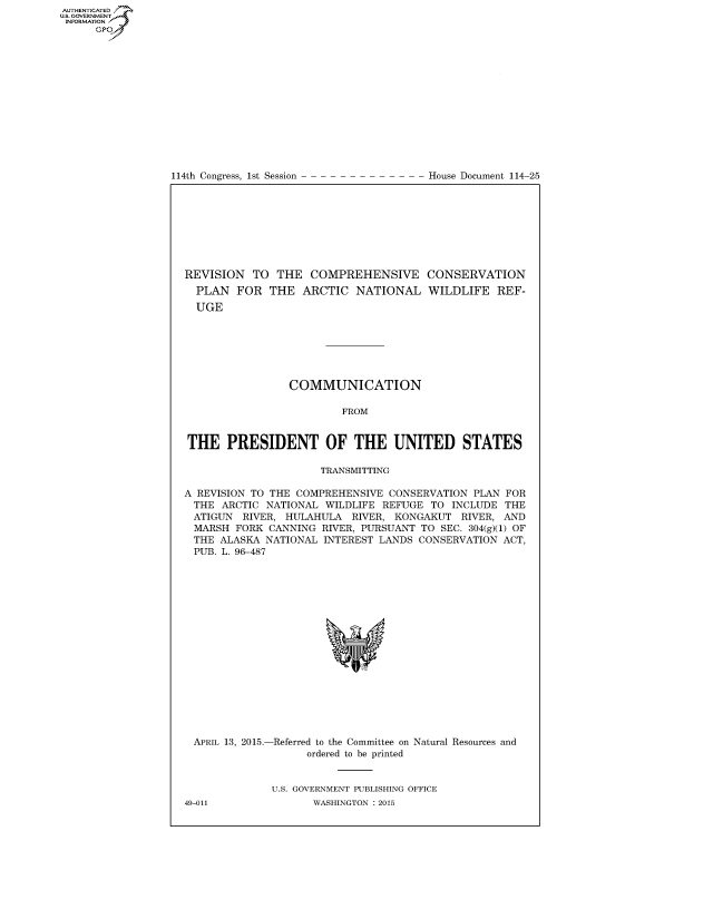 handle is hein.congrecdocs/crptdocsxdxh0001 and id is 1 raw text is: AUTHENTICATEO
U.S. GOVERNMENT
INFORMATION
      GP


114th Congress, 1st Session


House Document 114-25


REVISION TO THE COMPREHENSIVE CONSERVATION
  PLAN FOR THE ARCTIC NATIONAL WILDLIFE REF-
  UGE







                 COMMUNICATION

                         FROM


THE PRESIDENT OF THE UNITED STATES

                     TRANSMITTING

A REVISION TO THE COMPREHENSIVE CONSERVATION PLAN FOR
THE ARCTIC NATIONAL WILDLIFE REFUGE TO INCLUDE THE
ATIGUN RIVER, HULAHULA RIVER, KONGAKUT RIVER, AND
MARSH FORK CANNING RIVER, PURSUANT TO SEC. 304(g)(1) OF
THE ALASKA NATIONAL INTEREST LANDS CONSERVATION ACT,
PUB. L. 96-487


APRIL 13, 2015.-


-Referred to the Committee on Natural Resources and
      ordered to be printed


U.S. GOVERNMENT PUBLISHING OFFICE
       WASHINGTON : 2015


49-011


