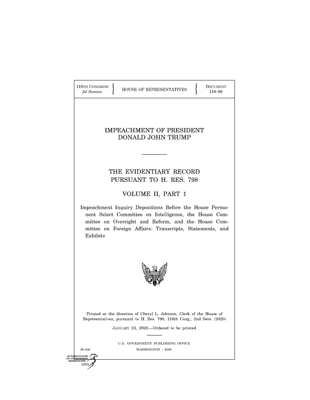 handle is hein.congrecdocs/crptsdocsxaajq0001 and id is 1 raw text is: 


















116TH CONGRESS                                   DOCUMENT
  2d Session     HOUSE  OF REPRESENTATIVES        116-95








           IMPEACHMENT OF PRESIDENT
                DONALD JOHN TRUMP







            THE EVIDENTIARY RECORD

            PURSUANT TO H. RES. 798


                 VOLUME II, PART 1


 Impeachment   Inquiry Depositions Before the House Perma-
   nent  Select Committee on  Intelligence, the House Com-
   mittee on  Oversight and  Reform, and  the House  Com-
   mittee on  Foreign Affairs: Transcripts, Statements, and
   Exhibits

















   Printed at the direction of Cheryl L. Johnson, Clerk of the House of
   Representatives, pursuant to H. Res. 798, 116th Cong., 2nd Sess. (2020)

              JANUARY 23, 2020.-Ordered to be printed


  39-502
NTICATED


U.S. GOVERNMENT PUBLISHING OFFICE
       WASHINGTON : 2020


AUTI-


US. GQVERNMENT
INFORMATION I
      GPO



