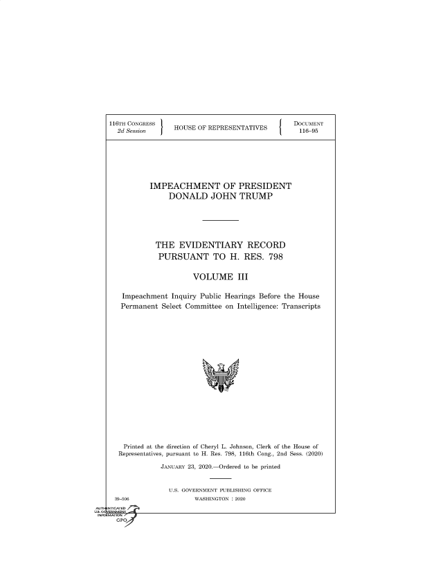 handle is hein.congrecdocs/crptsdocsxaaju0001 and id is 1 raw text is: 


















116TH CONGRESS                                   DOCUMENT
  2d Session     HOUSE  OF REPRESENTATIVES        116-95








           IMPEACHMENT OF PRESIDENT
                DONALD JOHN TRUMP







            THE EVIDENTIARY RECORD

            PURSUANT TO H. RES. 798


                      VOLUME III


   Impeachment   Inquiry Public Hearings Before the House
   Permanent  Select Committee on Intelligence: Transcripts





















   Printed at the direction of Cheryl L. Johnson, Clerk of the House of
   Representatives, pursuant to H. Res. 798, 116th Cong., 2nd Sess. (2020)

              JANUARY 23, 2020.-Ordered to be printed


U.S. GOVERNMENT PUBLISHING OFFICE
       WASHINGTON : 2020


  39-506
NTICATED


AUTI-


US. GQVERNMENT
INFORMATION I
      GPO



