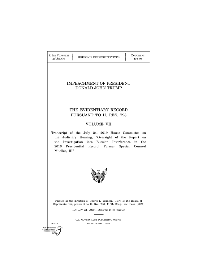 handle is hein.congrecdocs/crptsdocsxaajy0001 and id is 1 raw text is: 


















116TH CONGRESS
  2d Session     HOUSE  OF REPRESENTATIVES


DOCUMENT
116-95


         IMPEACHMENT OF PRESIDENT
              DONALD JOHN TRUMP







           THE   EVIDENTIARY RECORD

           PURSUANT TO H. RES. 798


                    VOLUME VII


Transcript of  the July  24, 2019  House   Committee  on
  the  Judiciary Hearing,  Oversight of  the Report  on
  the  Investigation into  Russian  Interference in  the
  2016   Presidential Record:  Former   Special  Counsel
  Mueller, III

















  Printed at the direction of Cheryl L. Johnson, Clerk of the House of
  Representatives, pursuant to H. Res. 798, 116th Cong., 2nd Sess. (2020)

            JANUARY 23, 2020.-Ordered to be printed


  39-510
NTICATED


U.S. GOVERNMENT PUBLISHING OFFICE
       WASHINGTON : 2020


AUTI-


US. GQVERNMENT
INFORMATION I
      GPO


