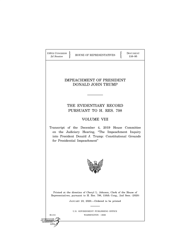 handle is hein.congrecdocs/crptsdocsxaajz0001 and id is 1 raw text is: 


















116TH CONGRESS
  2d Session     HOUSE OF REPRESENTATIVES


DOCUMENT
116-95


         IMPEACHMENT OF PRESIDENT
              DONALD JOHN TRUMP







           THE   EVIDENTIARY RECORD

           PURSUANT TO H. RES. 798


                    VOLUME VIII


Transcript of the  December  4,  2019  House  Committee
  on  the Judiciary Hearing,  The Impeachment   Inquiry
  into President Donald J. Trump: Constitutional Grounds
  for Presidential Impeachment


















  Printed at the direction of Cheryl L. Johnson, Clerk of the House of
  Representatives, pursuant to H. Res. 798, 116th Cong., 2nd Sess. (2020)

            JANUARY 23, 2020.-Ordered to be printed


U.S. GOVERNMENT PUBLISHING OFFICE
       WASHINGTON : 2020


  39-511
NTICATED


AUTI-


US. GQVERNMENT
INFORMATION I
      GPO



