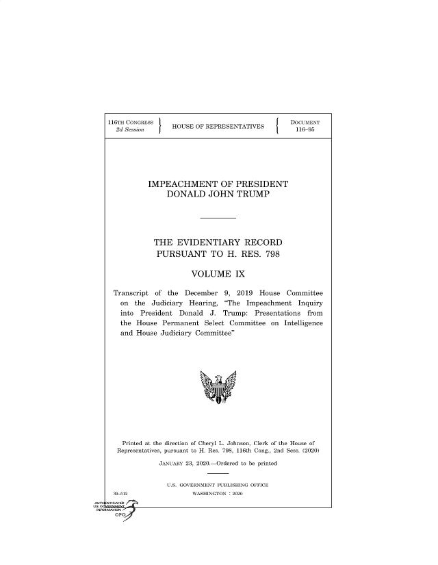 handle is hein.congrecdocs/crptsdocsxaaka0001 and id is 1 raw text is: 


















116TH CONGRESS
  2d Session     HOUSE OF REPRESENTATIVES


DOCUMENT
116-95


         IMPEACHMENT OF PRESIDENT
              DONALD JOHN TRUMP







           THE   EVIDENTIARY RECORD

           PURSUANT TO H. RES. 798


                     VOLUME IX


Transcript of the  December   9, 2019  House  Committee
  on  the Judiciary Hearing,  The Impeachment   Inquiry
  into President  Donald  J. Trump:   Presentations from
  the House  Permanent  Select Committee  on Intelligence
  and House  Judiciary Committee

















  Printed at the direction of Cheryl L. Johnson, Clerk of the House of
  Representatives, pursuant to H. Res. 798, 116th Cong., 2nd Sess. (2020)

            JANUARY 23, 2020.-Ordered to be printed


  39-512
NTICATED


U.S. GOVERNMENT PUBLISHING OFFICE
       WASHINGTON : 2020


AUTI-


US. GQVERNMENT
INFORMATION I
      GPO


